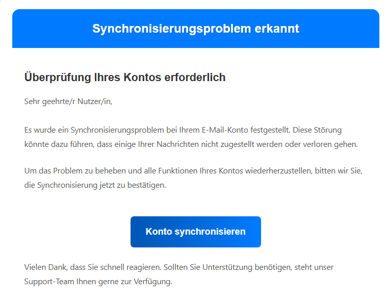 Synchronisierungsproblem erkannt Überprüfung Ihres Kontos erforderlich Sehr geehrte/r Nutzer/in,  Es wurde ein Synchronisierungsproblem bei Ihrem E-Mail-Konto festgestellt. Diese Störung könnte dazu führen, dass einige Ihrer Nachrichten nicht zugestellt werden oder verloren gehen. Um das Problem zu beheben und alle Funktionen Ihres Kontos wiederherzustellen, bitten wir Sie, die Synchronisierung jetzt zu bestätigen. Konto synchronisieren Vielen Dank, dass Sie schnell reagieren. Sollten Sie Unterstützung benötigen, steht unser Support-Team Ihnen gerne zur Verfügung.