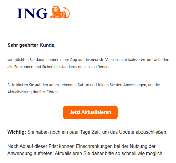 Sehr geehrter Kunde,   wir möchten Sie daran erinnern, Ihre App auf die neueste Version zu aktualisieren, um weiterhin alle Funktionen und Sicherheitsstandards nutzen zu können.   Bitte klicken Sie auf den untenstehenden Button und folgen Sie den Anweisungen, um die Aktualisierung durchzuführen:  Jetzt Aktualisieren    Wichtig: Sie haben noch ein paar Tage Zeit, um das Update abzuschließen.   Nach Ablauf dieser Frist können Einschränkungen bei der Nutzung der Anwendung auftreten. Aktualisieren Sie daher bitte so schnell wie möglich.   