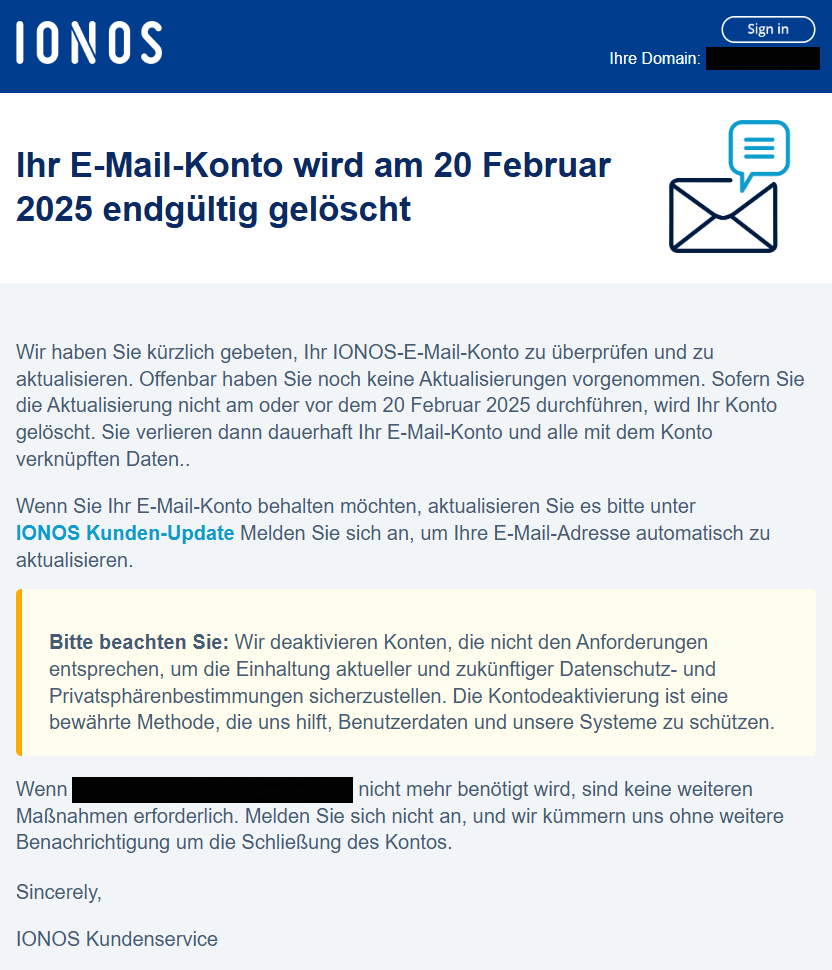 Ihr E-Mail-Konto wird am 20 Februar 2025 endgültig gelöscht    Wir haben Sie kürzlich gebeten, Ihr IONOS-E-Mail-Konto zu überprüfen und zu aktualisieren. Offenbar haben Sie noch keine Aktualisierungen vorgenommen. Sofern Sie die Aktualisierung nicht am oder vor dem 20 Februar 2025 durchführen, wird Ihr Konto gelöscht. Sie verlieren dann dauerhaft Ihr E-Mail-Konto und alle mit dem Konto verknüpften Daten..  Wenn Sie Ihr E-Mail-Konto behalten möchten, aktualisieren Sie es bitte unter IONOS Kunden-Update Melden Sie sich an, um Ihre E-Mail-Adresse automatisch zu aktualisieren.  Bitte beachten Sie: Wir deaktivieren Konten, die nicht den Anforderungen entsprechen, um die Einhaltung aktueller und zukünftiger Datenschutz- und Privatsphärenbestimmungen sicherzustellen. Die Kontodeaktivierung ist eine bewährte Methode, die uns hilft, Benutzerdaten und unsere Systeme zu schützen.  Wenn XXXX nicht mehr benötigt wird, sind keine weiteren Maßnahmen erforderlich. Melden Sie sich nicht an, und wir kümmern uns ohne weitere Benachrichtigung um die Schließung des Kontos.   Sincerely,  IONOS Kundenservice