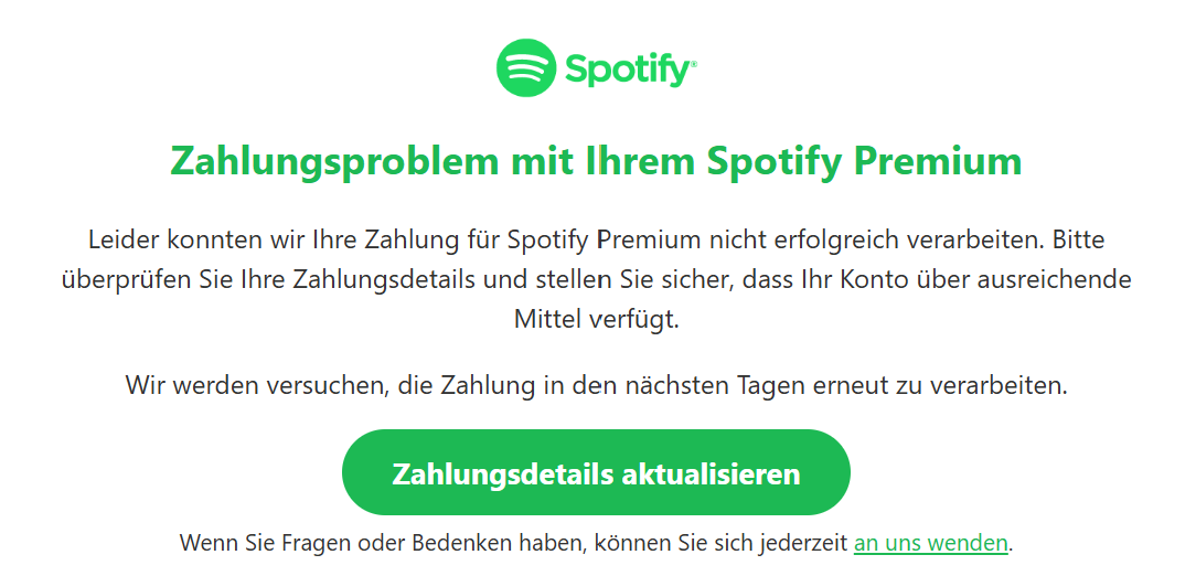 Zahlungsproblem mit Ihrem Spotify Premium Leider konnten wir Ihre Zahlung für Spotify Premium nicht erfolgreich verarbeiten. Bitte überprüfen Sie Ihre Zahlungsdetails und stellen Sie sicher, dass Ihr Konto über ausreichende Mittel verfügt.  Wir werden versuchen, die Zahlung in den nächsten Tagen erneut zu verarbeiten.  Zahlungsdetails aktualisieren Wenn Sie Fragen oder Bedenken haben, können Sie sich jederzeit an uns wenden.